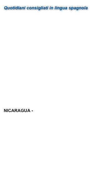 Quotidiani consigliati in lingua spagnola

ARGENTINA - La Nación
BOLIVIA - El Diario
CHILE - La Nación
COLOMBIA - El Tiempo
COSTA RICA - La Nación
ECUADOR - El Comercio
EL SALVADOR - El Salvador
ESPAÑA - El País
GUATEMALA - Prensa Libre
HONDURAS - La Tribuna
MÉXICO - El Universal
NICARAGUA - La Prensa
PANAMÁ - La Prensa
PERÚ - El Comercio
PUERTO RICA - El Nuevo Día
REPÚBLICA DOMINICANA - Listin Diario
URUGUAY - Observa
VENEZUELA - El Nacional
